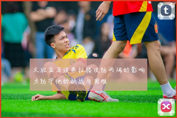 文班亚马谈弗拉格攻防两端的影响力防守他的挑战与困难