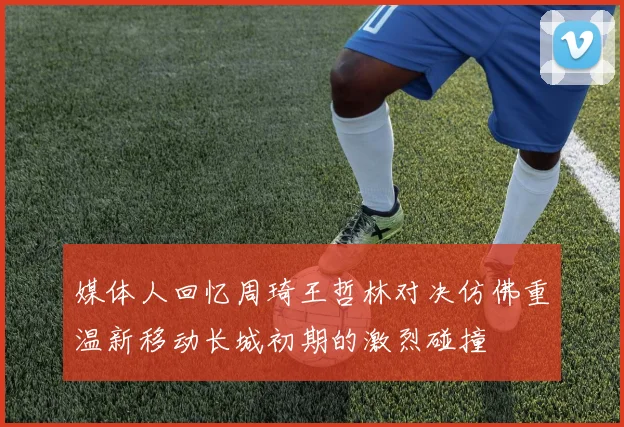 媒体人回忆周琦王哲林对决仿佛重温新移动长城初期的激烈碰撞