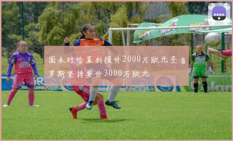 国米对哈莱利报价2000万欧元圣吉罗斯坚持要价3000万欧元