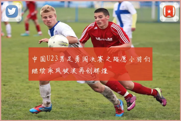 中国U23男足勇闯决赛之路愿小将们继续乘风破浪再创辉煌