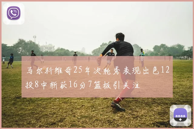 马尔科维奇25年次轮秀表现出色12投8中斩获16分7篮板引关注