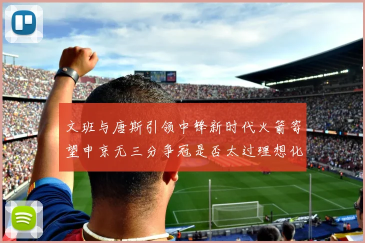 文班与唐斯引领中锋新时代火箭寄望申京无三分争冠是否太过理想化