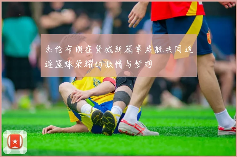 杰伦布朗在费城新篇章启航共同追逐篮球荣耀的激情与梦想