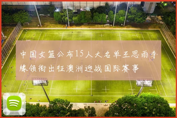 中国女篮公布15人大名单王思雨李缘领衔出征澳洲迎战国际赛事
