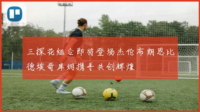 三探花组合即将登场杰伦布朗恩比德埃奇库姆携手共创辉煌