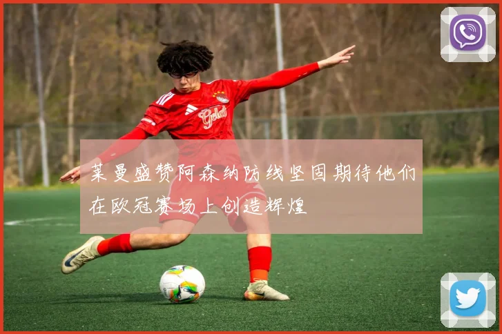 莱曼盛赞阿森纳防线坚固期待他们在欧冠赛场上创造辉煌