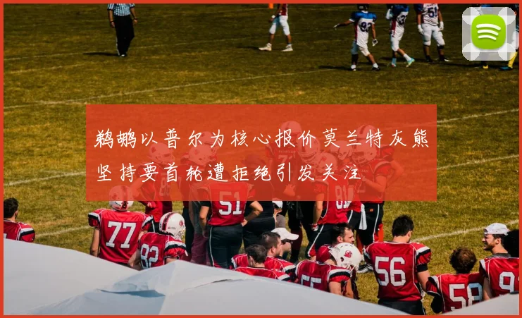 鹈鹕以普尔为核心报价莫兰特灰熊坚持要首轮遭拒绝引发关注