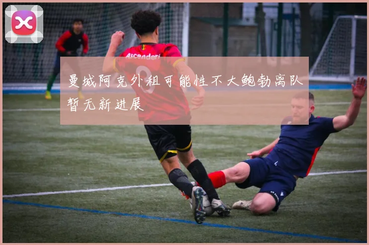 曼城阿克外租可能性不大鲍勃离队暂无新进展