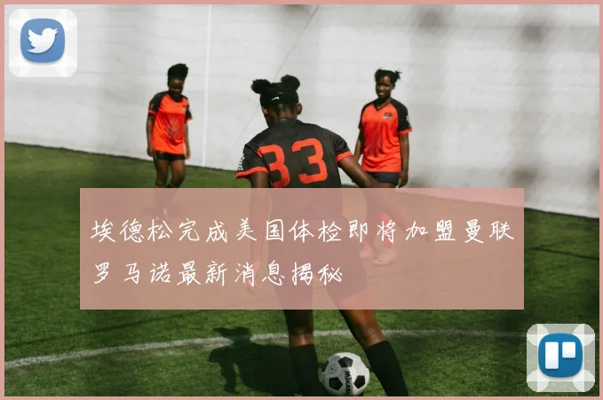 埃德松完成美国体检即将加盟曼联罗马诺最新消息揭秘
