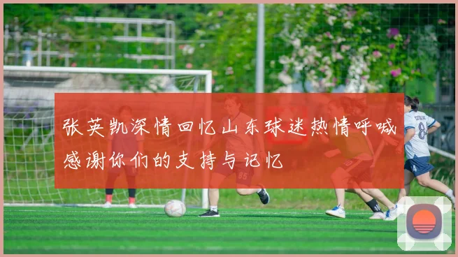 张英凯深情回忆山东球迷热情呼喊感谢你们的支持与记忆