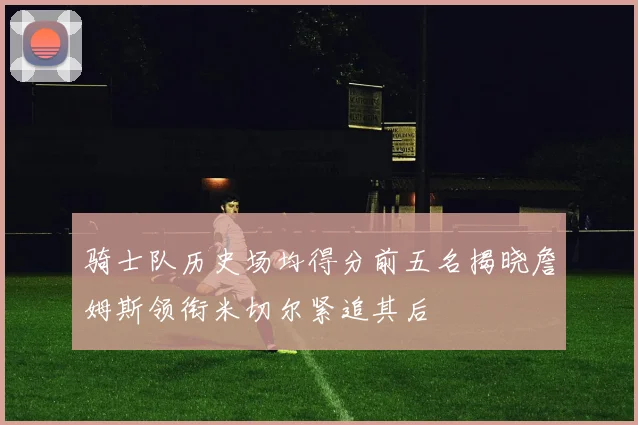 骑士队历史场均得分前五名揭晓詹姆斯领衔米切尔紧追其后