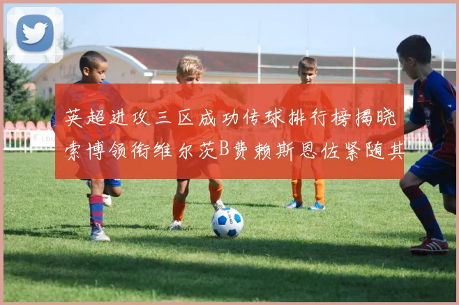 英超进攻三区成功传球排行榜揭晓索博领衔维尔茨B费赖斯恩佐紧随其后
