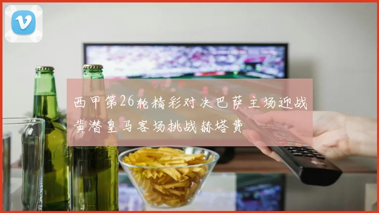 西甲第26轮精彩对决巴萨主场迎战黄潜皇马客场挑战赫塔费