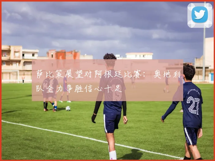 萨比策展望对阿根廷比赛：奥地利队全力争胜信心十足