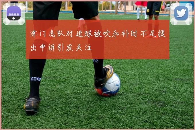 津门虎队对进球被吹和补时不足提出申诉引发关注
