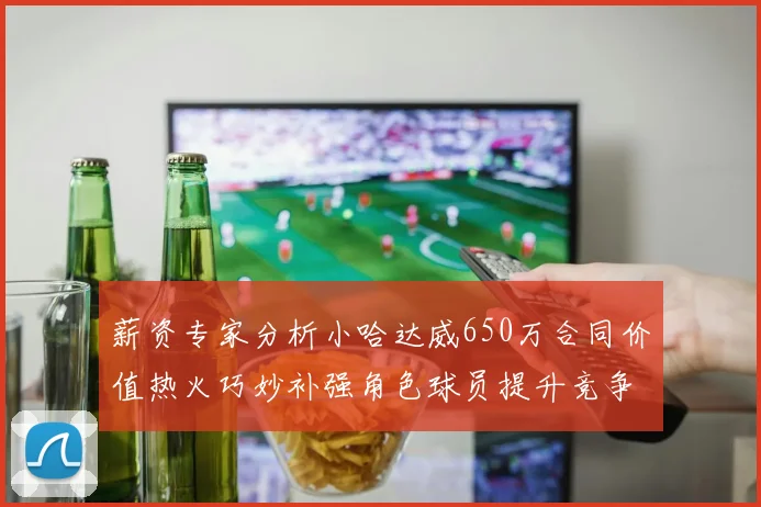 薪资专家分析小哈达威650万合同价值热火巧妙补强角色球员提升竞争力