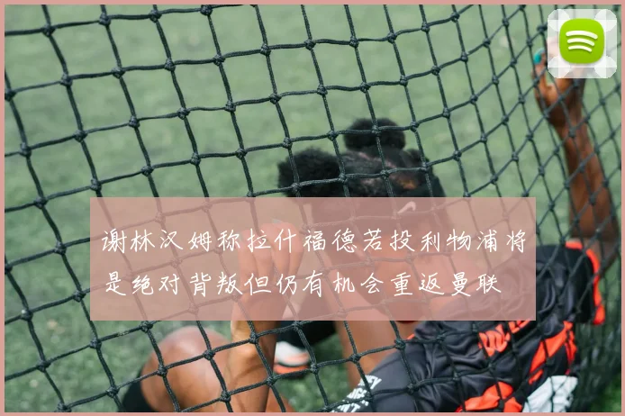 谢林汉姆称拉什福德若投利物浦将是绝对背叛但仍有机会重返曼联