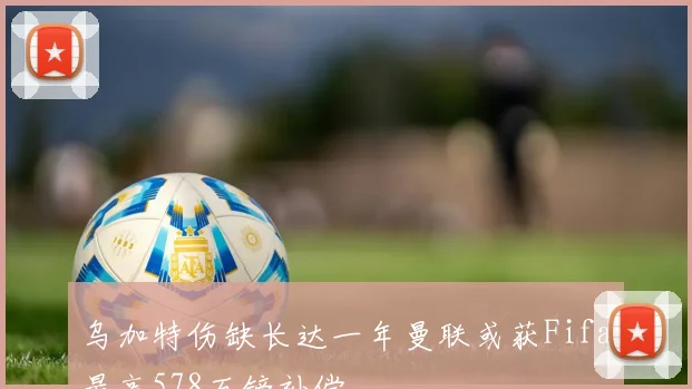 乌加特伤缺长达一年曼联或获Fifa最高578万镑补偿
