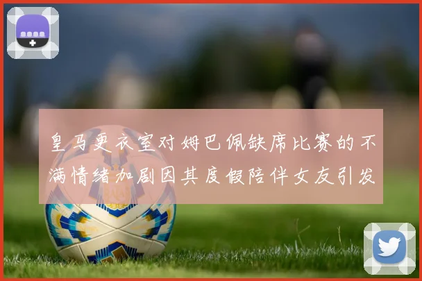 皇马更衣室对姆巴佩缺席比赛的不满情绪加剧因其度假陪伴女友引发争议