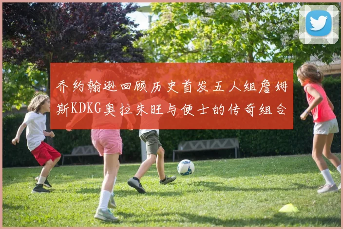 乔约翰逊回顾历史首发五人组詹姆斯KDKG奥拉朱旺与便士的传奇组合
