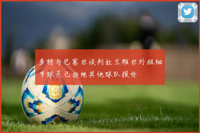 多特与巴塞尔谈判杜兰维尔外租细节球员已拒绝其他球队报价