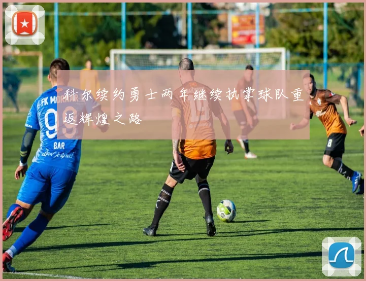 科尔续约勇士两年继续执掌球队重返辉煌之路