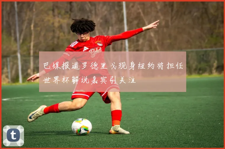 巴媒报道罗德里戈现身纽约将担任世界杯解说嘉宾引关注
